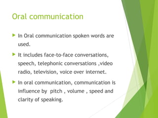 Oral communication
 In Oral communication spoken words are
used.
 It includes face-to-face conversations,
speech, telephonic conversations ,video
radio, television, voice over internet.
 In oral communication, communication is
influence by pitch , volume , speed and
clarity of speaking.
 