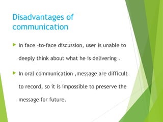 Disadvantages of
communication
 In face –to-face discussion, user is unable to
deeply think about what he is delivering .
 In oral communication ,message are difficult
to record, so it is impossible to preserve the
message for future.
 