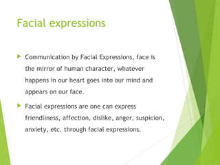 Facial expressions
 Communication by Facial Expressions, face is
the mirror of human character, whatever
happens in our heart goes into our mind and
appears on our face.
 Facial expressions are one can express
friendliness, affection, dislike, anger, suspicion,
anxiety, etc. through facial expressions.
 