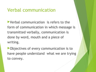 Verbal communication
Verbal communication is refers to the
form of communication in which message is
transmitted verbally, communication is
done by word, mouth and a piece of
writing.
Objectives of every communication is to
have people understand what we are trying
to convey.
 