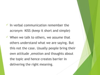  In verbal communication remember the
acronym KISS (keep it short and simple)
 When we talk to others, we assume that
others understand what we are saying. But
this not the case. Usually people bring their
own attitude ,emotion and thoughts about
the topic and hence creates barrier in
delivering the right meaning.
 