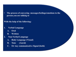 • The process of conveying messages/feelings/emotions to the
person you are talking to
With the help of the following:
1. Verbal Language
A. Oral
B. Written
2. Non-Verbal Language
A. Body Language (Visual)
B. Tone (Aural)
C. Or Any communicative Signal (both)