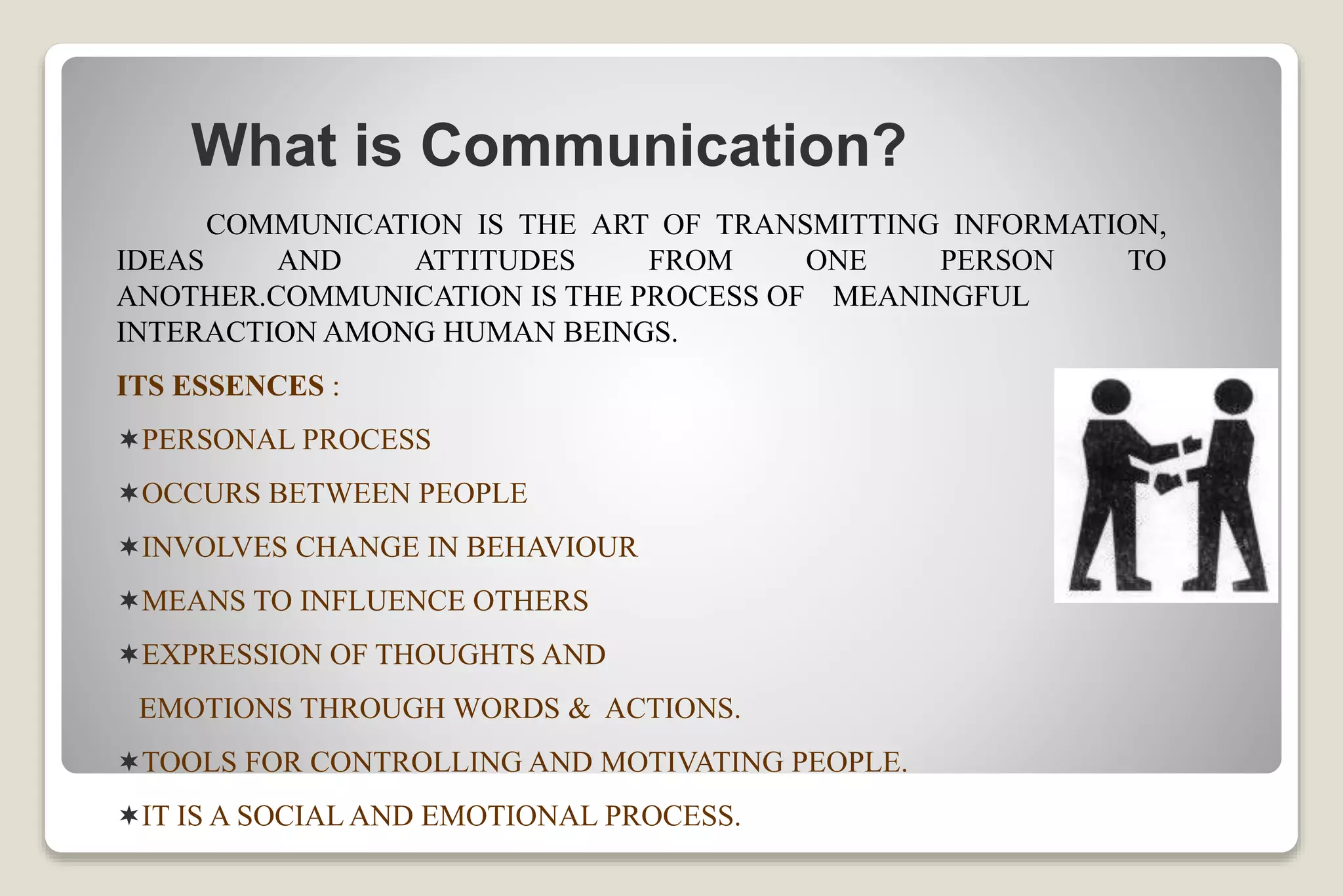 What is Communication?
COMMUNICATION IS THE ART OF TRANSMITTING INFORMATION,
IDEAS AND ATTITUDES FROM ONE PERSON TO
ANOTHER.COMMUNICATION IS THE PROCESS OF MEANINGFUL
INTERACTION AMONG HUMAN BEINGS.
ITS ESSENCES :
PERSONAL PROCESS
OCCURS BETWEEN PEOPLE
INVOLVES CHANGE IN BEHAVIOUR
MEANS TO INFLUENCE OTHERS
EXPRESSION OF THOUGHTS AND
EMOTIONS THROUGH WORDS & ACTIONS.
TOOLS FOR CONTROLLING AND MOTIVATING PEOPLE.
IT IS A SOCIAL AND EMOTIONAL PROCESS.
 