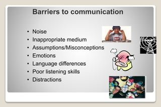 Barriers to communication
• Noise
• Inappropriate medium
• Assumptions/Misconceptions
• Emotions
• Language differences
• Poor listening skills
• Distractions
 