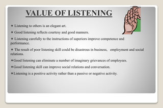 VALUE OF LISTENING
 Listening to others is an elegant art.
 Good listening reflects courtesy and good manners.
 Listening carefully to the instructions of superiors improve competence and
performance.
 The result of poor listening skill could be disastrous in business, employment and social
relations.
Good listening can eliminate a number of imaginary grievances of employees.
Good listening skill can improve social relations and conversation.
Listening is a positive activity rather than a passive or negative activity.
 