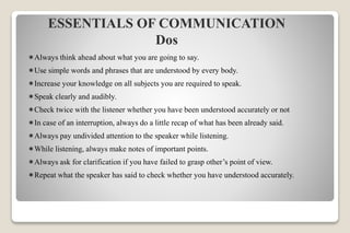 Always think ahead about what you are going to say.
Use simple words and phrases that are understood by every body.
Increase your knowledge on all subjects you are required to speak.
Speak clearly and audibly.
Check twice with the listener whether you have been understood accurately or not
In case of an interruption, always do a little recap of what has been already said.
Always pay undivided attention to the speaker while listening.
While listening, always make notes of important points.
Always ask for clarification if you have failed to grasp other’s point of view.
Repeat what the speaker has said to check whether you have understood accurately.
ESSENTIALS OF COMMUNICATION
Dos
 