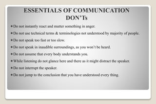 ESSENTIALS OF COMMUNICATION
DON’Ts
Do not instantly react and mutter something in anger.
Do not use technical terms & terminologies not understood by majority of people.
Do not speak too fast or too slow.
Do not speak in inaudible surroundings, as you won’t be heard.
Do not assume that every body understands you.
While listening do not glance here and there as it might distract the speaker.
Do not interrupt the speaker.
Do not jump to the conclusion that you have understood every thing.
 
