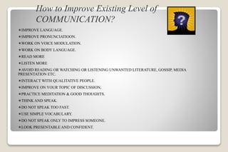 How to Improve Existing Level of
COMMUNICATION?
IMPROVE LANGUAGE.
IMPROVE PRONUNCIATIOON.
WORK ON VOICE MODULATION.
WORK ON BODY LANGUAGE.
READ MORE
LISTEN MORE
AVOID READING OR WATCHING OR LISTENING UNWANTED LITERATURE, GOSSIP, MEDIA
PRESENTATION ETC.
INTERACT WITH QUALITATIVE PEOPLE.
IMPROVE ON YOUR TOPIC OF DISCUSSION,
PRACTICE MEDITATION & GOOD THOUGHTS.
THINK AND SPEAK.
DO NOT SPEAK TOO FAST.
USE SIMPLE VOCABULARY.
DO NOT SPEAK ONLY TO IMPRESS SOMEONE.
LOOK PRESENTABLE AND CONFIDENT.
 