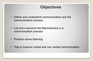 Objectives
• Define and understand communication and the
communication process
• List and overcome the filters/barriers in a
communication process
• Practice active listening
• Tips to improve verbal and non verbal communication
 