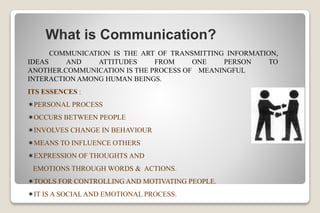 What is Communication?
COMMUNICATION IS THE ART OF TRANSMITTING INFORMATION,
IDEAS AND ATTITUDES FROM ONE PERSON TO
ANOTHER.COMMUNICATION IS THE PROCESS OF MEANINGFUL
INTERACTION AMONG HUMAN BEINGS.
ITS ESSENCES :
PERSONAL PROCESS
OCCURS BETWEEN PEOPLE
INVOLVES CHANGE IN BEHAVIOUR
MEANS TO INFLUENCE OTHERS
EXPRESSION OF THOUGHTS AND
EMOTIONS THROUGH WORDS & ACTIONS.
TOOLS FOR CONTROLLING AND MOTIVATING PEOPLE.
IT IS A SOCIAL AND EMOTIONAL PROCESS.
 