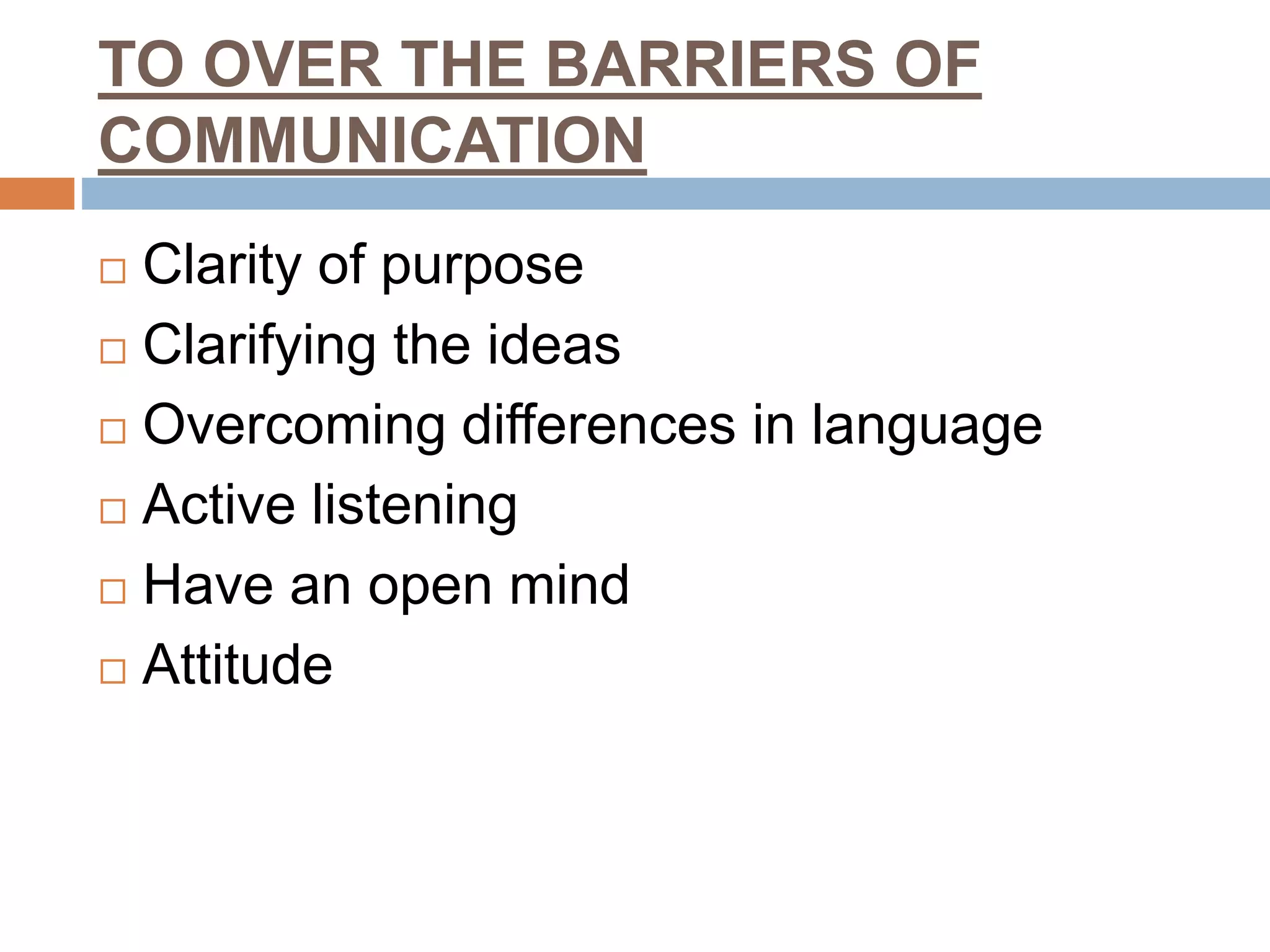 TO OVER THE BARRIERS OF
COMMUNICATION
 Clarity of purpose
 Clarifying the ideas
 Overcoming differences in language
 Active listening
 Have an open mind
 Attitude
 
