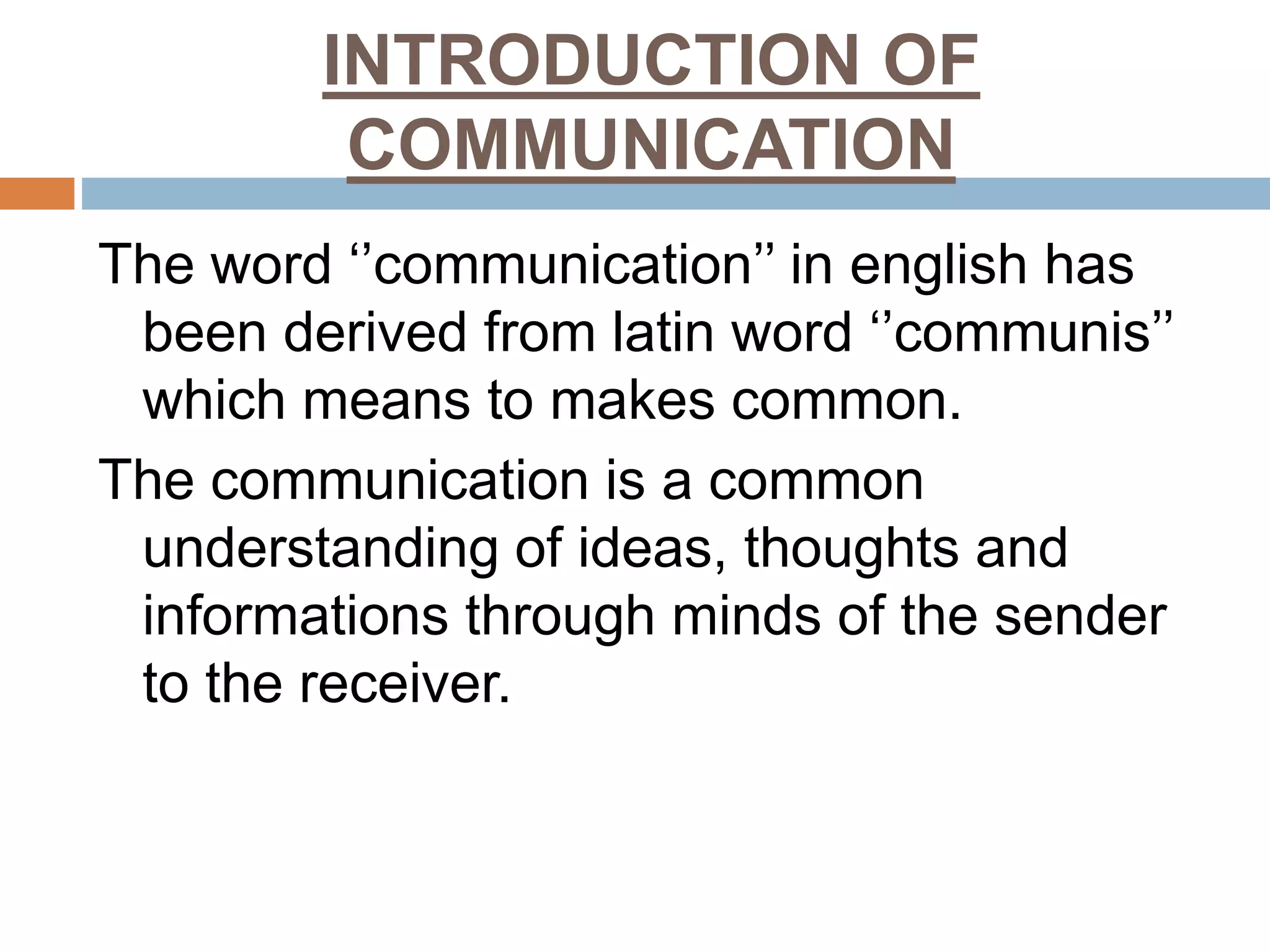 INTRODUCTION OF
COMMUNICATION
The word ‘’communication’’ in english has
been derived from latin word ‘’communis’’
which means to makes common.
The communication is a common
understanding of ideas, thoughts and
informations through minds of the sender
to the receiver.
 