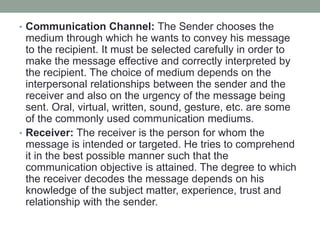 • Communication Channel: The Sender chooses the
medium through which he wants to convey his message
to the recipient. It must be selected carefully in order to
make the message effective and correctly interpreted by
the recipient. The choice of medium depends on the
interpersonal relationships between the sender and the
receiver and also on the urgency of the message being
sent. Oral, virtual, written, sound, gesture, etc. are some
of the commonly used communication mediums.
• Receiver: The receiver is the person for whom the
message is intended or targeted. He tries to comprehend
it in the best possible manner such that the
communication objective is attained. The degree to which
the receiver decodes the message depends on his
knowledge of the subject matter, experience, trust and
relationship with the sender.
 