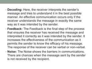 • Decoding: Here, the receiver interprets the sender’s
message and tries to understand it in the best possible
manner. An effective communication occurs only if the
receiver understands the message in exactly the same
way as it was intended by the sender.
• Feedback: The Feedback is the final step of the process
that ensures the receiver has received the message and
interpreted it correctly as it was intended by the sender. It
increases the effectiveness of the communication as it
permits the sender to know the efficacy of his message.
The response of the receiver can be verbal or non-verbal.
• Noise: The Noise shows the barriers in communications.
There are chances when the message sent by the sender
is not received by the recipient.
 