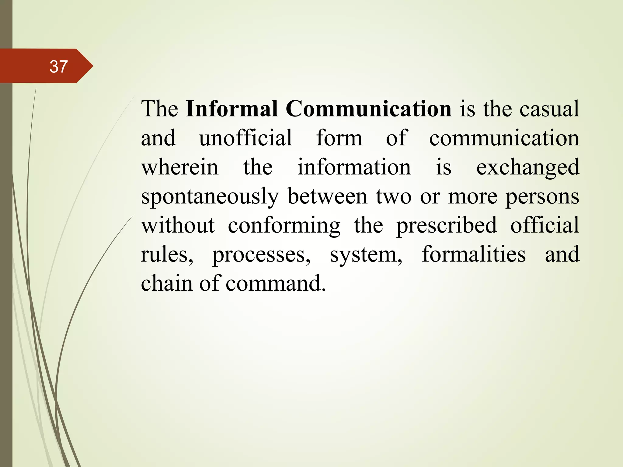37
The Informal Communication is the casual
and unofficial form of communication
wherein the information is exchanged
spontaneously between two or more persons
without conforming the prescribed official
rules, processes, system, formalities and
chain of command.
 