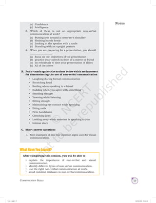 Communication Skills 17
(c)	 Confidence
(d)	 Intelligence
	 3.	 Which of these is not an appropriate non-verbal
communication at work?
(a)	 Putting arm around a coworker’s shoulder
(b)	 Shaking hands firmly
(c)	 Looking at the speaker with a smile	
(d)	 Standing with an upright posture
	 4.	 When you are preparing for a presentation, you should
__________________.
(a)	 focus on the objectives of the presentation
(b)	 practice your speech in front of a mirror or friend
(c)	 do rehearsals to time your presentation of slides
(d)	 All of the above
B.	 Put a × mark against the actions below which are incorrect
for demonstrating the use of non-verbal communication
•	 Laughing during formal communication
•	 Scratching head
•	 Smiling when speaking to a friend
•	 Nodding when you agree with something
•	 Standing straight
•	 Yawning while listening
•	 Sitting straight
•	 Maintaining eye contact while speaking
•	 Biting nails
•	 Firm handshake
•	 Clenching jaws
•	 Looking away when someone is speaking to you
•	 Intense stare
C.	 Short answer questions
1.	 Give examples of any four common signs used for visual
communication.
After completing this session, you will be able to
•	 explain the importance of non-verbal and visual
communication.
•	 identify different types of non-verbal communication.
•	 use the right non-verbal communication at work.
•	 avoid common mistakes in non-verbal communication.
What Have You Learnt?
Notes
Unit 1.indd 17 24-08-2018 15:24:24
 