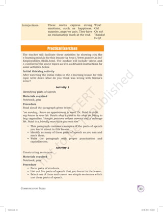 Communication Skills 23
Interjections These words express strong
emotions, such as happiness,
surprise, anger or pain. They have
an exclamation mark at the end.
Wow!
Oh!
Oh no!
Thanks!
Help!
The teacher will facilitate these activities by showing you the
e-learning module for this lesson via http://www.psscive.ac.in/
Employability_Skills.html. The module will include videos and
e-content for the above topics as well as detailed instructions for
some activities below.
Initial thinking activity
After watching the initial video in the e-learning lesson for this
topic write down what do you think was wrong with Seema’s
letter?
Activity 1
Identifying parts of speech
Materials required
Notebook, pen
Procedure
Read aloud the paragraph given below.
“on sunday, i have an appointment to meet  Dr. Patel in delhi.
my house is near Mr. Patels shop i went to his shop on friday to
buy vegetables I bought potatoes onions carrots and a cabbage
Mr. Patel is a friendly man have you met him”
•	 This paragraph contains examples of the parts of speech
you learnt about in this lesson.
•	 Identify as many of these parts of speech as you can and
mark them.
•	 Write the paragraph with proper punctuation and
capitalisation.
Activity 2
Constructing sentences
Materials required
Notebook, pen
Procedure
•	 Form pairs of students.
•	 List out five parts of speech that you learnt in the lesson.
•	 Select one of them and create two simple sentences which
use these parts of speech.
Unit 1.indd 23 24-08-2018 15:24:25
 