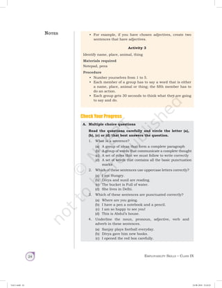 Employability Skills – Class IX24
Check Your Progress
A.	 Multiple choice questions
Read the questions carefully and circle the letter (a),
(b), (c) or (d) that best answers the question.
1.	 What is a sentence?
(a)	 A group of ideas that form a complete paragraph
(b)	 A group of words that communicate a complete thought
(c)	 A set of rules that we must follow to write correctly
(d)	 A set of words that contains all the basic punctuation
marks
	 2.	 Which of these sentences use uppercase letters correctly?
(a)	 I am Hungry.
(b)	 Divya and sunil are reading.
(c)	 The bucket is Full of water.
(d)	 She lives in Delhi.
	 3.	 Which of these sentences are punctuated correctly?
(a)	 Where are you going.
(b)	 I have a pen a notebook and a pencil.
(c)	 I am so happy to see you!
(d)	 This is Abdul’s house.
	 4.	 Underline the noun, pronoun, adjective, verb and
adverb in these sentences.
(a)	 Sanjay plays football everyday.
(b)	 Divya gave him new books.
(c)	 I opened the red box carefully.
•	 For example, if you have chosen adjectives, create two
sentences that have adjectives.
Activity 3
Identify name, place, animal, thing
Materials required
Notepad, pens
Procedure
•	 Number yourselves from 1 to 5.
•	 Each member of a group has to say a word that is either
a name, place, animal or thing; the fifth member has to
do an action.
•	 Each group gets 30 seconds to think what they are going
to say and do.
Notes
Unit 1.indd 24 24-08-2018 15:24:25
 