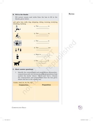 Communication Skills 25
B.	 Fill in the blanks
Fill correct nouns and verbs from the box to fill in the
blanks given below.
girl, girls, boy, milk, dog, skipping, riding, running, studying,
drinking, barking
a. The ____________ is
_________________.
b. The ____________ is
_________________.
c. The ____________ is
_________________.
d. The ____________ are
_________________.
e. Raju is ____________
_________________.
f. The ____________ is
______________.
C.	 Short answer questions
1.	 Identify the conjunctions and prepositions (Remember,
conjunctions join two sentences while prepositions help
answer the words ‘where’, ‘when’ and ‘how’.). Choose
the conjunctions and prepositions from the box given
below and list in the correct box.
Under, And, In, At, Or, Up
Conjunction Preposition
Notes
Unit 1.indd 25 24-08-2018 15:24:25
 