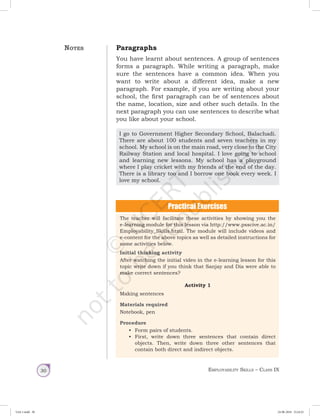 Employability Skills – Class IX30
Paragraphs
You have learnt about sentences. A group of sentences
forms a paragraph. While writing a paragraph, make
sure the sentences have a common idea. When you
want to write about a different idea, make a new
paragraph. For example, if you are writing about your
school, the first paragraph can be of sentences about
the name, location, size and other such details. In the
next paragraph you can use sentences to describe what
you like about your school.
I go to Government Higher Secondary School, Balachadi.
There are about 100 students and seven teachers in my
school. My school is on the main road, very close to the City
Railway Station and local hospital. I love going to school
and learning new lessons. My school has a playground
where I play cricket with my friends at the end of the day.
There is a library too and I borrow one book every week. I
love my school.
The teacher will facilitate these activities by showing you the
e-learning module for this lesson via http://www.psscive.ac.in/
Employability_Skills.html. The module will include videos and
e-content for the above topics as well as detailed instructions for
some activities below.
Initial thinking activity
After watching the initial video in the e-learning lesson for this
topic write down if you think that Sanjay and Dia were able to
make correct sentences?
Activity 1
Making sentences
Materials required
Notebook, pen
Procedure
•	 Form pairs of students.
•	 First, write down three sentences that contain direct
objects. Then, write down three other sentences that
contain both direct and indirect objects.
Notes
Unit 1.indd 30 24-08-2018 15:24:25
 