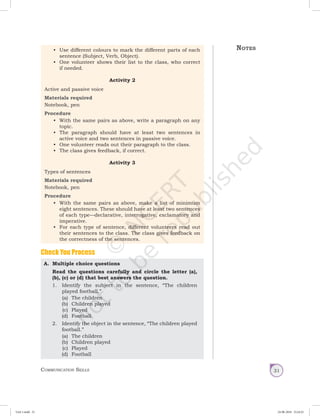 Communication Skills 31
•	 Use different colours to mark the different parts of each
sentence (Subject, Verb, Object).
•	 One volunteer shows their list to the class, who correct
if needed.
Activity 2
Active and passive voice
Materials required
Notebook, pen
Procedure
•	 With the same pairs as above, write a paragraph on any
topic.
•	 The paragraph should have at least two sentences in
active voice and two sentences in passive voice.
•	 One volunteer reads out their paragraph to the class.
•	 The class gives feedback, if correct.
Activity 3
Types of sentences
Materials required
Notebook, pen
Procedure
•	 With the same pairs as above, make a list of minimum
eight sentences. These should have at least two sentences
of each type—declarative, interrogative, exclamatory and
imperative.
•	 For each type of sentence, different volunteers read out
their sentences to the class. The class gives feedback on
the correctness of the sentences.
A.	 Multiple choice questions
Read the questions carefully and circle the letter (a),
(b), (c) or (d) that best answers the question.
	 1.	 Identify the subject in the sentence, “The children
played football.”
(a)	 The children
(b)	 Children played
(c)	 Played
(d)	 Football
	 2.	 Identify the object in the sentence, “The children played
football.”
(a)	 The children
(b)	 Children played
(c)	 Played
(d)	 Football
Check You Process
Notes
Unit 1.indd 31 24-08-2018 15:24:25
 