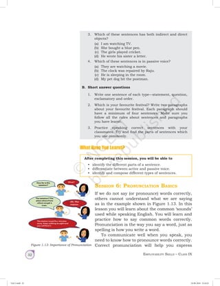 Employability Skills – Class IX32
	 3.	 Which of these sentences has both indirect and direct
objects?
(a)	 I am watching TV.
(b)	 She bought a blue pen.
(c)	 The girls played cricket.
(d)	 He wrote his sister a letter.
	 4.	 Which of these sentences is in passive voice?
(a)	 They are watching a movie.
(b)	 The clock was repaired by Raju.
(c)	 He is sleeping in the room.
(d)	 My pet dog bit the postman.
B.	 Short answer questions
1.	 Write one sentence of each type—statement, question,
exclamatory and order.
2.	 Which is your favourite festival? Write two paragraphs
about your favourite festival. Each paragraph should
have a minimum of four sentences. Make sure you
follow all the rules about sentences and paragraphs
you have learnt.
3.	 Practice speaking correct sentences with your
classmates. Try and find the parts of sentences which
you use commonly.
What Have You Learnt?
After completing this session, you will be able to
•	 identify the different parts of a sentence.
•	 differentiate between active and passive voice.
•	 identify and compose different types of sentences.
Session 6: Pronunciation Basics	
If we do not say (or pronounce) words correctly,
others cannot understand what we are saying
as in the example shown in Figure 1.13. In this
lesson you will learn about the common ‘sounds’
used while speaking English. You will learn and
practice how to say common words correctly.
Pronunciation is the way you say a word, just as
spelling is how you write a word.
To communicate well when you speak, you
need to know how to pronounce words correctly.
Correct pronunciation will help you expressFigure 1.13: Importance of Pronunciation
Unit 1.indd 32 24-08-2018 15:24:25
 