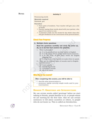 Employability Skills – Class IX36
Activity 2
Pronouncing words
Materials required
Notebook, pen
Procedure
•	 Form pairs of students. Your teacher will give you a list
of words.
•	 Practice saying these words aloud with your partner, who
says if it is correct or not.
•	 A volunteer reads out two words for the whole class who
will give feedback on the correctness of the pronunciation.
Check Your Progress
A.	 Multiple choice questions
Read the questions carefully and circle the letter (a),
(b), (c) or (d) that best answers the question.
1.	 What is phonetics?
(a)	 It is the study of how we write words in English.
(b)	 It is the study of how people understand sentences.
(c)	 It is the study of how many words the English
language has.
(d)	 It is the study of the sounds we make when we speak.
	 2.	 What are the different types of sounds used in English
pronunciation?
(a)	 Vowel sounds
(b)	 Diphthong sounds
(c)	 Consonant sounds
(d)	 All of the above
What Have You Learnt?
Notes
After completing this session, you will be able to
•	 describe what pronunciation is.
•	 pronounce (speak correctly) simple words used in your
conversations.
Session 7: Greetings and Introductions
We use certain words called ‘greetings’ before we start
talking to friends, people familiar to us, or people whom
we are meeting for the first time. Also we use certain
sentences to tell about ourselves or others, to people
who do not know us. This is called an Introduction.
Unit 1.indd 36 24-08-2018 15:24:26
 