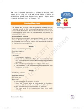 Communication Skills 39
We can introduce someone to others by telling their
name, what they do, how we know them, or even by
describing something interesting about them. One
example is shown here in Figure 1.17.
The teacher will facilitate these activities by showing you the
e-learning module for this lesson via http://www.psscive.ac.in/
Employability_Skills.html. The module will include videos and
e-content for the above topics as well as detailed instructions for
some activities below.
Initial thinking activity
Have you come across such a situation? Based on the initial
videos in the e-learning lesson for this topic, write down how do
you think we start talking to friends and neighbours? How can
we start a conversation politely?
Activity 1
Formal and informal greetings
Materials required
Notebook, pen
Procedure
•	 Form pairs of students.
•	 Each pair should write about two conversations—one
with formal greetings and one with informal greetings and
act it out.
•	 One volunteer pair acts this out in front of the class.
•	 The class says if the formal and informal greetings have
been used correctly.
Activity 2
Introducing someone
Materials required
Notebook, pen
Procedure
•	 Use same pairs of students as above.
•	 Each pair should write a conversation to introduce
someone to their friends and family and act it out.
•	 One volunteer pair demonstrates it for the class.
•	 The class says if the introductions have been made
correctly.
Figure 1.17: Introducing
Others
Unit 1.indd 39 24-08-2018 15:24:26
 