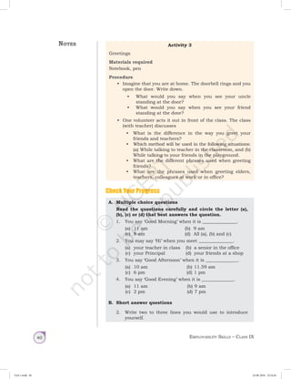Employability Skills – Class IX40
A.	 Multiple choice questions
Read the questions carefully and circle the letter (a),
(b), (c) or (d) that best answers the question.
1.	 You say ‘Good Morning’ when it is _______________.
	 (a)	 11 am	 (b)	 9 am
	 (c)	 8 am	 (d)	 All (a), (b) and (c)
	 2.	 You may say ‘Hi’ when you meet _______________.
	 (a)	 your teacher in class	 (b)	 a senior in the office
	 (c)	 your Principal	 (d)	 your friends at a shop
	 3.	 You say ‘Good Afternoon’ when it is ______________.
	 (a)	 10 am	 (b)	11.59 am
	 (c)	 6 pm	 (d)	1 pm
	 4.	 You say ‘Good Evening’ when it is ______________.
	 (a)	 11 am	 (b)	9 am
	 (c)	 2 pm	 (d)	7 pm
B.	 Short answer questions
2.	 Write two to three lines you would use to introduce
yourself.
Notes Activity 3
Greetings
Materials required
Notebook, pen
Procedure
•	 Imagine that you are at home. The doorbell rings and you
open the door. Write down.
•	 What would you say when you see your uncle
standing at the door?
•	 What would you say when you see your friend
standing at the door?
•	 One volunteer acts it out in front of the class. The class
(with teacher) discusses
•	 What is the difference in the way you greet your
friends and teachers?
•	 Which method will be used in the following situations:
(a) While talking to teacher in the classroom, and (b)
While talking to your friends in the playground.
•	 What are the different phrases used when greeting
friends?
•	 What are the phrases used when greeting elders,
teachers, colleagues at work or in office?
Check Your Progress
Unit 1.indd 40 24-08-2018 15:24:26
 