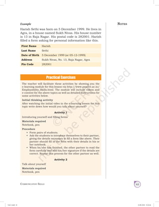 Communication Skills 43
Example
Harish Sethi was born on 5 December 1999. He lives in
Agra, in a house named Sukh Nivas. His house number
is 13 in Raja Nagar. His postal code is 282001. Harish
filled a form asking for personal information like this.
First Name Harish
Last Name Sethi
Date of Birth 5 December 1999 (or 05-12-1999)
Address Sukh Nivas, No. 13, Raja Nagar, Agra
Pin Code 282001
The teacher will facilitate these activities by showing you the
e-learning module for this lesson via http://www.psscive.ac.in/
Employability_Skills.html. The module will include videos and
e-content for the above topics as well as detailed instructions for
some activities below.
Initial thinking activity
After watching the initial video in the e-learning lesson for this
topic write down how would you talk about yourself?
Activity 1
Introducing yourself and filling forms
Materials required
Notebook, pen
Procedure
•	 Form pairs of students.
•	 Ask the students to introduce themselves to their partner,
giving the details necessary to fill a form like above. Their
partner should fill in the form with their details in his or
her notebook.
•	 When he/she has finished, the other partner to read the
form carefully and add his/her signature if the details are
correct. Repeat this process for the other partner as well.
Activity 2
Talk about yourself
Materials required
Notebook, pen
Notes
Unit 1.indd 43 24-08-2018 15:24:26
 