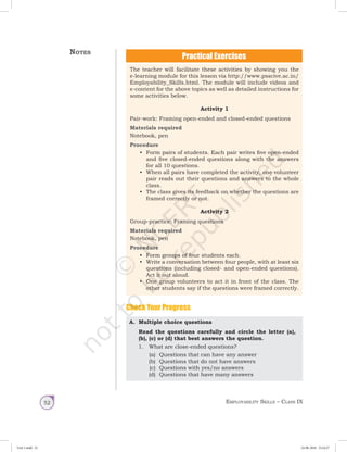 Employability Skills – Class IX52
A.	 Multiple choice questions
Read the questions carefully and circle the letter (a),
(b), (c) or (d) that best answers the question.
1.	 What are close-ended questions?
(a)	 Questions that can have any answer
(b)	 Questions that do not have answers
(c)	 Questions with yes/no answers
(d)	 Questions that have many answers
Check Your Progress
The teacher will facilitate these activities by showing you the
e-learning module for this lesson via http://www.psscive.ac.in/
Employability_Skills.html. The module will include videos and
e-content for the above topics as well as detailed instructions for
some activities below.
Activity 1
Pair-work: Framing open-ended and closed-ended questions
Materials required
Notebook, pen
Procedure
•	 Form pairs of students. Each pair writes five open-ended
and five closed-ended questions along with the answers
for all 10 questions.
•	 When all pairs have completed the activity, one volunteer
pair reads out their questions and answers to the whole
class.
•	 The class gives its feedback on whether the questions are
framed correctly or not.
Activity 2
Group-practice: Framing questions
Materials required
Notebook, pen
Procedure
•	 Form groups of four students each.
•	 Write a conversation between four people, with at least six
questions (including closed- and open-ended questions).
Act it out aloud.
•	 One group volunteers to act it in front of the class. The
other students say if the questions were framed correctly.
Notes
Unit 1.indd 52 24-08-2018 15:24:27
 