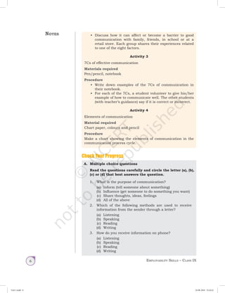 Employability Skills – Class IX6
•	 Discuss how it can affect or become a barrier to good
communication with family, friends, in school or at a
retail store. Each group shares their experiences related
to one of the eight factors.
Activity 3
7Cs of effective communication
Materials required
Pen/pencil, notebook
Procedure
•	 Write down examples of the 7Cs of communication in
their notebook.
•	 For each of the 7Cs, a student volunteer to give his/her
example of how to communicate well. The other students
(with teacher’s guidance) say if it is correct or incorrect.
Activity 4
Elements of communication
Material required
Chart paper, colours and pencil
Procedure
Make a chart showing the elements of communication in the
communication process cycle.
Check Your Progress
A.	 Multiple choice questions
	 Read the questions carefully and circle the letter (a), (b),
(c) or (d) that best answers the question.
1.	 What is the purpose of communication?
(a)	 Inform (tell someone about something)
(b)	 Influence (get someone to do something you want)
(c)	 Share thoughts, ideas, feelings
(d)	 All of the above
	 2.	 Which of the following methods are used to receive
information from the sender through a letter?
(a)	 Listening
(b)	 Speaking
(c)	 Reading
(d)	 Writing
	 3.	 How do you receive information on phone?
(a)	 Listening
(b)	 Speaking
(c)	 Reading
(d)	 Writing
Notes
Unit 1.indd 6 24-08-2018 15:24:22
 