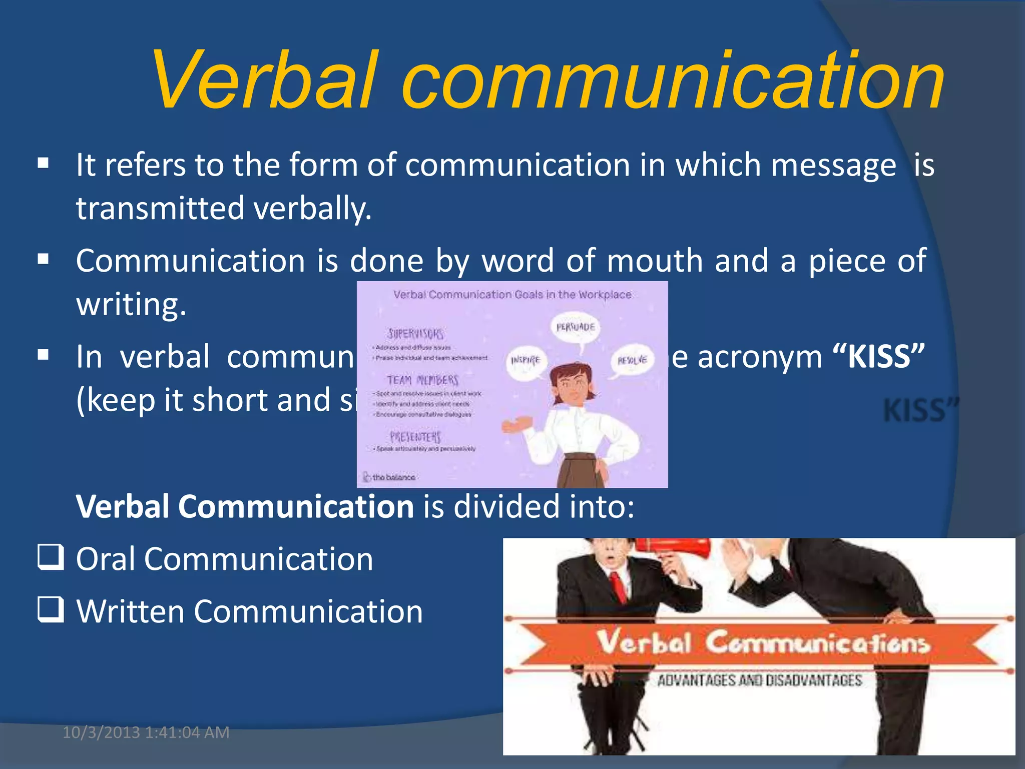  It refers to the form of communication in which message is
transmitted verbally.
 Communication is done by word of mouth and a piece of
writing.
 In verbal communication remember the acronym “KISS”
(keep it short and simple).
Verbal Communication is divided into:
 Oral Communication
 Written Communication
10/3/2013 1:41:04 AM 6
Verbal communication
 