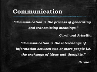 Communication
“Communication is the process of generating
and transmitting meanings.”
Carol and Priscilla
“Communication is the interchange of
information between two or more people i.e.
the exchange of ideas and thoughts.”
Berman
 