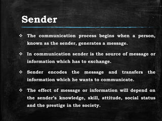Sender
 The communication process begins when a person,
known as the sender, generates a message.
 In communication sender is the source of message or
information which has to exchange.
 Sender encodes the message and transfers the
information which he wants to communicate.
 The effect of message or information will depend on
the sender’s knowledge, skill, attitude, social status
and the prestige in the society.
 