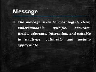 Message
 The message must be meaningful, clear,
understandable, specific, accurate,
timely, adequate, interesting, and suitable
to audience, culturally and socially
appropriate.
 