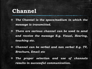 Channel
 The Channel is the space/medium in which the
message is transmitted.
 There are various channel can be used to send
and receive the message E.g. Visual, Hearing,
touching etc.
 Channel can be verbal and non verbal E.g. TV,
Brochure, Email etc
 The proper selection and use of channels
results in successful communication.
 
