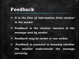 Feedback
 It is the flow of information from receiver
to the sender.
 Feedback is the receiver reaction to the
message sent by sender.
 Feedback may be verbal or non verbal.
 Feedback is essential to knowing whether
the receiver understands the message
correctly.
 