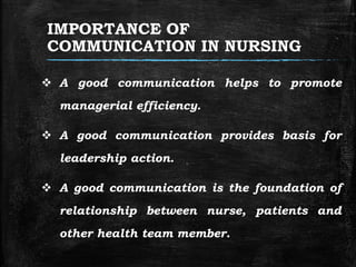 IMPORTANCE OF
COMMUNICATION IN NURSING
 A good communication helps to promote
managerial efficiency.
 A good communication provides basis for
leadership action.
 A good communication is the foundation of
relationship between nurse, patients and
other health team member.
 