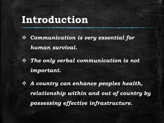 Introduction
 Communication is very essential for
human survival.
 The only verbal communication is not
important.
 A country can enhance peoples health,
relationship within and out of country by
possessing effective infrastructure.
 