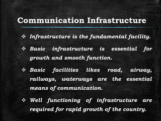 Communication Infrastructure
 Infrastructure is the fundamental facility.
 Basic infrastructure is essential for
growth and smooth function.
 Basic facilities likes road, airway,
railways, waterways are the essential
means of communication.
 Well functioning of infrastructure are
required for rapid growth of the country.
 