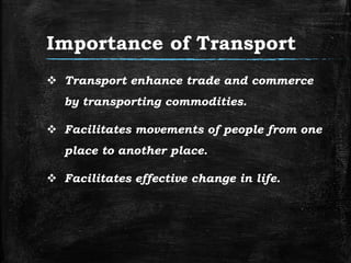 Importance of Transport
 Transport enhance trade and commerce
by transporting commodities.
 Facilitates movements of people from one
place to another place.
 Facilitates effective change in life.
 