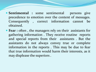  Sentimental : some sentimental persons give
precedence to emotion over the content of messages.
Consequently , correct information cannot be
obtained.
 Fear : often , the managers rely on their assistants for
gathering information . They receive routine reports
and special reports from their assistants . But the
assistants do not always convey true or complete
information in the reports . This may be due to fear
that true information would harm their interests, as it
may displease the superiors .
 