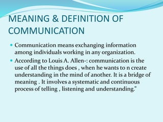 MEANING & DEFINITION OF
COMMUNICATION
 Communication means exchanging information
among individuals working in any organization.
 According to Louis A. Allen-: communication is the
use of all the things does , when he wants to n create
understanding in the mind of another. It is a bridge of
meaning . It involves a systematic and continuous
process of telling , listening and understanding.”
 