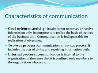 Characteristics of communication
 Goal-oriented activity : its aim is not to convey or receive
information only. Its purpose is to realise the basic objectives
of the business unit. Communication is indispensable for
realisation of objectives.
 Two-way process :communication is two-way process. It
includes the acts of giving and receiving information both.
 Internal process : communication is internal to the
organisation in the sense that it is confined only members to
the organisation who use it.
 