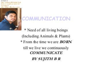 COMMUNICATION
* Need of all living beings
(Including Animals & Plants)
* From the time we are BORN
till we live we continuously
COMMUNICATE
BY SUJITH B R
 