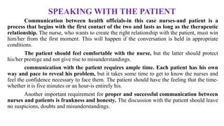 SPEAKING WITH THE PATIENT
Communication between health officials-in this case nurses-and patient is a
process that begins with the first contact of the two and lasts as long as the therapeutic
relationship. The nurse, who wants to create the right relationship with the patient, must win
him/her from the first moment. This will happen if the conversation is held in appropriate
conditions.
The patient should feel comfortable with the nurse, but the latter should protect
his/her prestige and not give rise to misunderstandings.
communication with the patient requires ample time. Each patient has his own
way and pace to reveal his problem, but it takes some time to get to know the nurses and
feel the confidence necessary to face them. The patient should have the feeling that the time-
whether it is five minutes or an hour-is entirely his.
Another important requirement for proper and successful communication between
nurses and patients is frankness and honesty. The discussion with the patient should leave
no suspicions, doubts and misunderstandings.
 