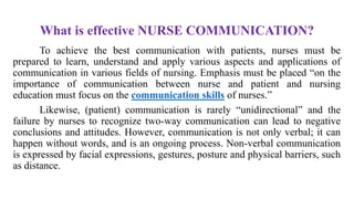 What is effective NURSE COMMUNICATION?
To achieve the best communication with patients, nurses must be
prepared to learn, understand and apply various aspects and applications of
communication in various fields of nursing. Emphasis must be placed “on the
importance of communication between nurse and patient and nursing
education must focus on the communication skills of nurses.”
Likewise, (patient) communication is rarely “unidirectional” and the
failure by nurses to recognize two-way communication can lead to negative
conclusions and attitudes. However, communication is not only verbal; it can
happen without words, and is an ongoing process. Non-verbal communication
is expressed by facial expressions, gestures, posture and physical barriers, such
as distance.
 