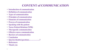 CONTENT of COMMUNICATION
• Introduction of communication
• Definition of communication
• Types of communication
• Principles of communication
• Elements of communication
• Process of communication
• Speaking with the patient
• Nurse-Patient Relation (NPR)
• Therapeutic communication
• Effective nurse communication
• Barriers of communication
• Conclusion
• Queries/doubts/questions……………..?
• References
• Thank you
•
 