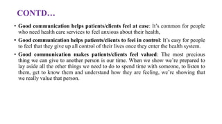 CONTD…
• Good communication helps patients/clients feel at ease: It’s common for people
who need health care services to feel anxious about their health,
• Good communication helps patients/clients to feel in control: It’s easy for people
to feel that they give up all control of their lives once they enter the health system.
• Good communication makes patients/clients feel valued: The most precious
thing we can give to another person is our time. When we show we’re prepared to
lay aside all the other things we need to do to spend time with someone, to listen to
them, get to know them and understand how they are feeling, we’re showing that
we really value that person.
 